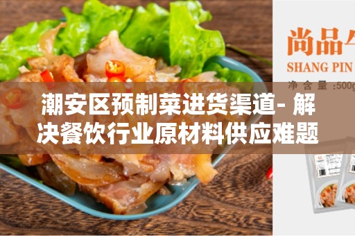 潮安区预制菜进货渠道- 解决餐饮行业原材料供应难题的最佳选择