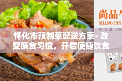 怀化市预制菜配送方案- 改变膳食习惯，开启便捷饮食新时代