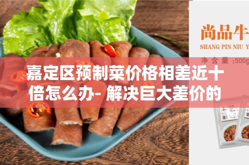 嘉定区预制菜价格相差近十倍怎么办- 解决巨大差价的方法