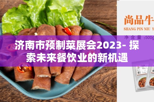 济南市预制菜展会2023- 探索未来餐饮业的新机遇