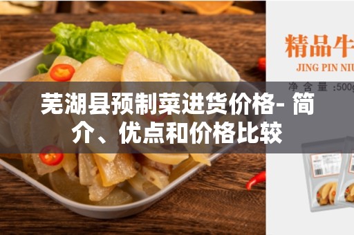芜湖县预制菜进货价格- 简介、优点和价格比较