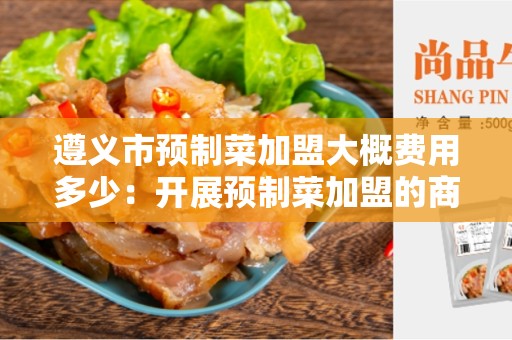 遵义市预制菜加盟大概费用多少：开展预制菜加盟的商机？