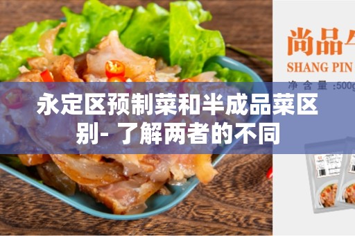 永定区预制菜和半成品菜区别- 了解两者的不同