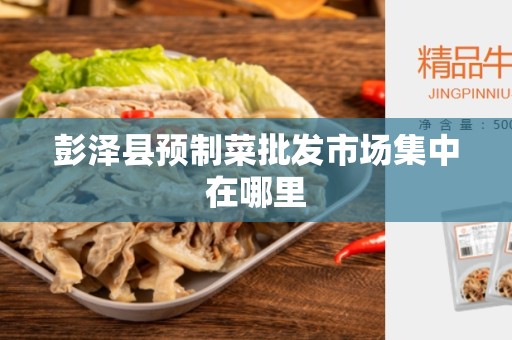 彭泽县预制菜批发市场集中在哪里
