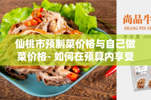 仙桃市预制菜价格与自己做菜价格- 如何在预算内享受美食？