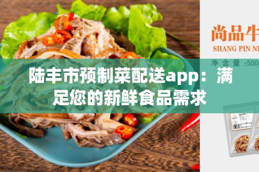陆丰市预制菜配送app：满足您的新鲜食品需求