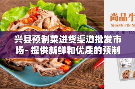 兴县预制菜进货渠道批发市场- 提供新鲜和优质的预制菜产品