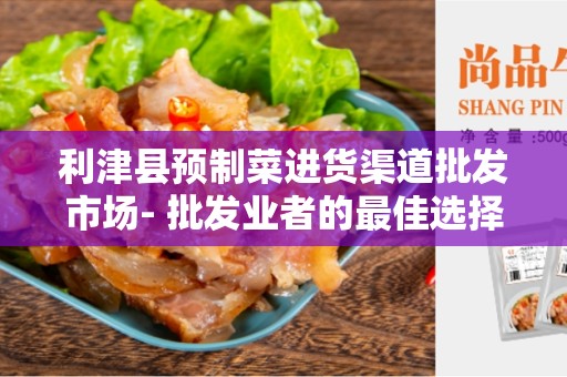 利津县预制菜进货渠道批发市场- 批发业者的最佳选择