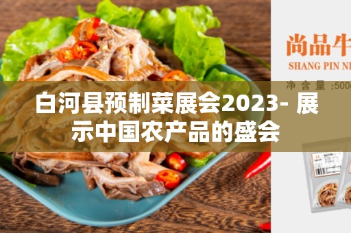 白河县预制菜展会2023- 展示中国农产品的盛会