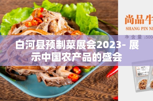 白河县预制菜展会2023- 展示中国农产品的盛会