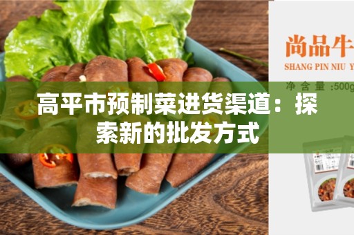 高平市预制菜进货渠道：探索新的批发方式