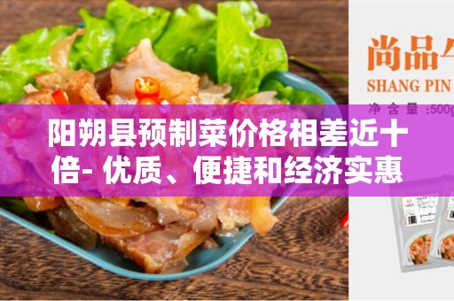 阳朔县预制菜价格相差近十倍- 优质、便捷和经济实惠的选择
