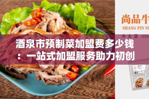 酒泉市预制菜加盟费多少钱：一站式加盟服务助力初创企业