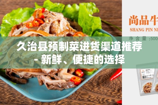 久治县预制菜进货渠道推荐- 新鲜、便捷的选择