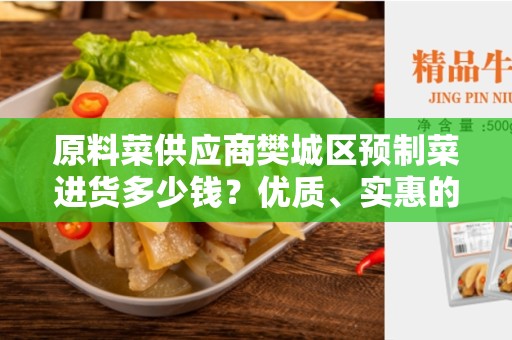 原料菜供应商樊城区预制菜进货多少钱？优质、实惠的预制菜批发商