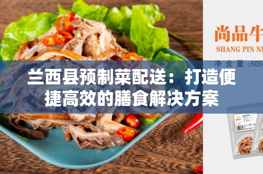 兰西县预制菜配送：打造便捷高效的膳食解决方案