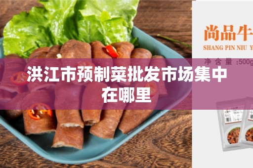 洪江市预制菜批发市场集中在哪里