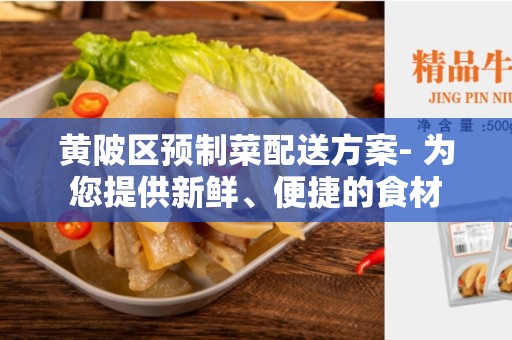 黄陂区预制菜配送方案- 为您提供新鲜、便捷的食材