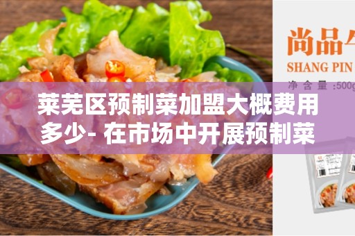 莱芜区预制菜加盟大概费用多少- 在市场中开展预制菜加盟的成本分析