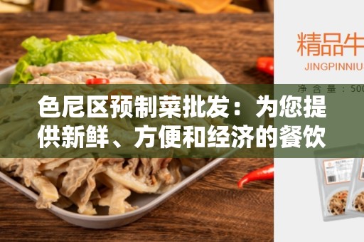 色尼区预制菜批发：为您提供新鲜、方便和经济的餐饮解决方案