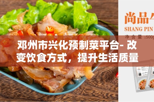 邓州市兴化预制菜平台- 改变饮食方式，提升生活质量