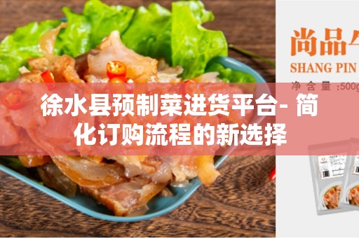徐水县预制菜进货平台- 简化订购流程的新选择