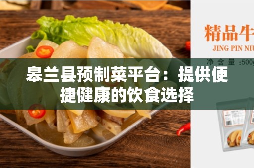 皋兰县预制菜平台：提供便捷健康的饮食选择