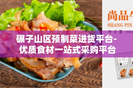 碾子山区预制菜进货平台- 优质食材一站式采购平台