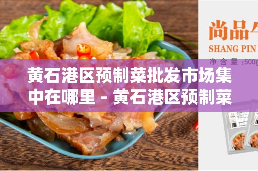 黄石港区预制菜批发市场集中在哪里 - 黄石港区预制菜市场详细介绍
