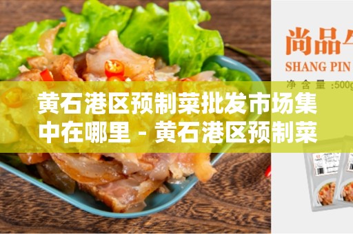 黄石港区预制菜批发市场集中在哪里 - 黄石港区预制菜市场详细介绍