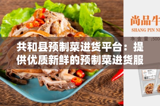 共和县预制菜进货平台：提供优质新鲜的预制菜进货服务