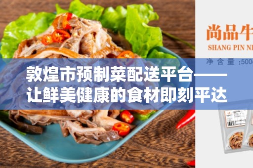 敦煌市预制菜配送平台——让鲜美健康的食材即刻平达到您家门口