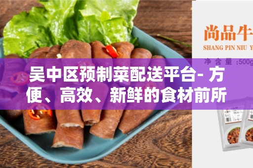 吴中区预制菜配送平台- 方便、高效、新鲜的食材前所未有的选择
