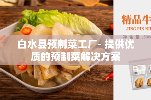白水县预制菜工厂- 提供优质的预制菜解决方案