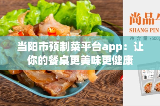 当阳市预制菜平台app:让你的餐桌更美味更健康 当阳市预制菜平台app:让你的餐桌更美味更健康