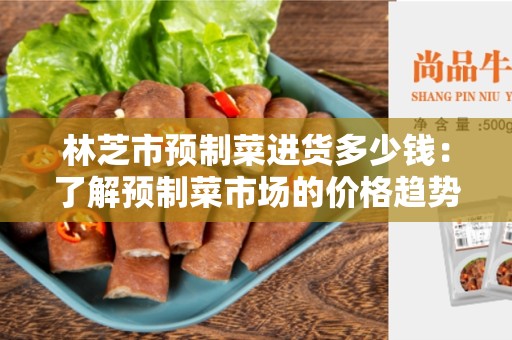 林芝市预制菜进货多少钱：了解预制菜市场的价格趋势