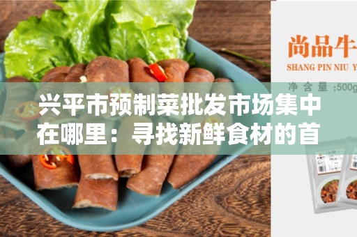 兴平市预制菜批发市场集中在哪里：寻找新鲜食材的首选之地