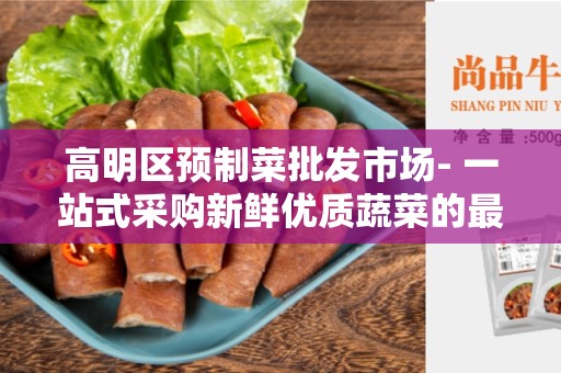 高明区预制菜批发市场- 一站式采购新鲜优质蔬菜的最佳选择