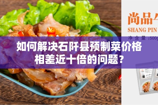 如何解决石阡县预制菜价格相差近十倍的问题？