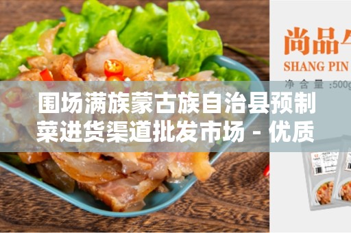 围场满族蒙古族自治县预制菜进货渠道批发市场 - 优质食材尽在眼前