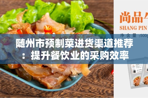 随州市预制菜进货渠道推荐：提升餐饮业的采购效率