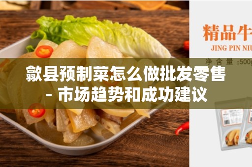 歙县预制菜怎么做批发零售- 市场趋势和成功建议