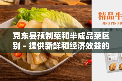 克东县预制菜和半成品菜区别 - 提供新鲜和经济效益的选择