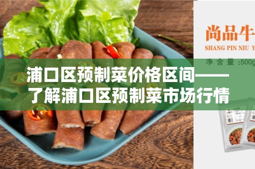 浦口区预制菜价格区间——了解浦口区预制菜市场行情