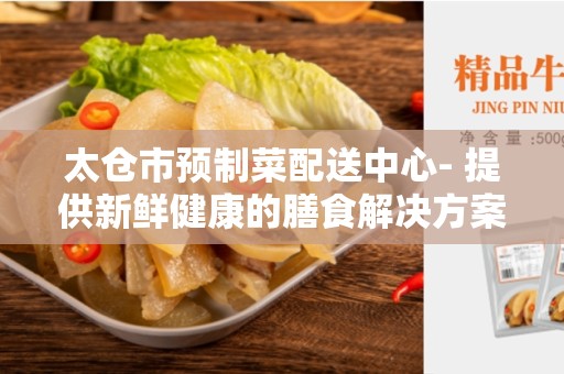 太仓市预制菜配送中心- 提供新鲜健康的膳食解决方案