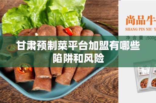 甘肃预制菜平台加盟有哪些陷阱和风险