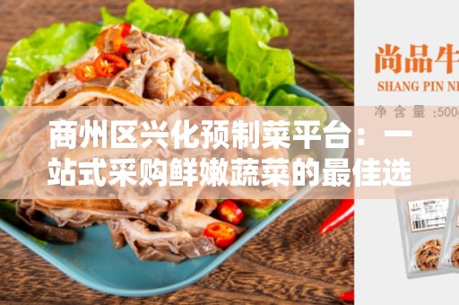 商州区兴化预制菜平台：一站式采购鲜嫩蔬菜的最佳选择
