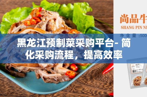 黑龙江预制菜采购平台- 简化采购流程，提高效率