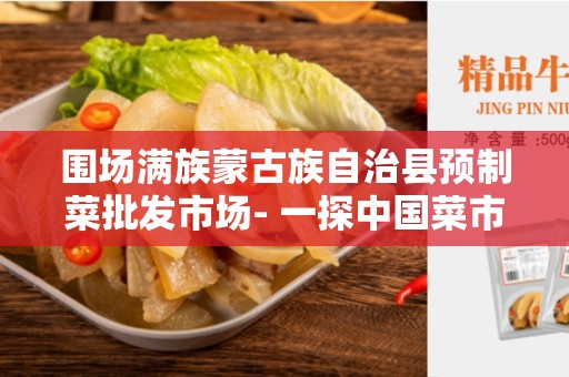 围场满族蒙古族自治县预制菜批发市场- 一探中国菜市场的瑰宝
