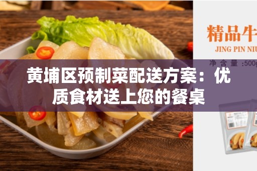 黄埔区预制菜配送方案：优质食材送上您的餐桌